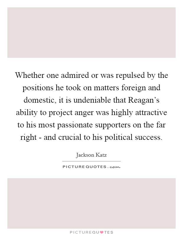 Whether one admired or was repulsed by the positions he took on matters foreign and domestic, it is undeniable that Reagan's ability to project anger was highly attractive to his most passionate supporters on the far right - and crucial to his political success. Picture Quote #1