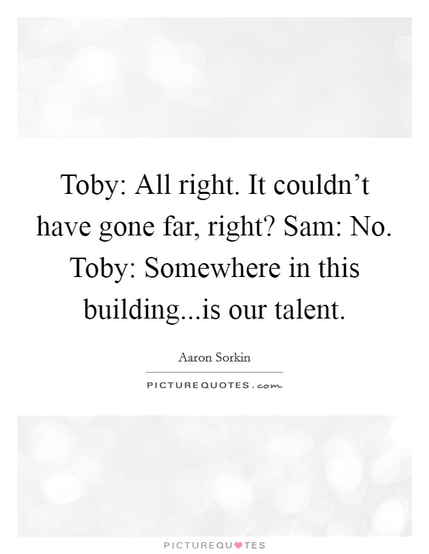 Toby: All right. It couldn't have gone far, right? Sam: No. Toby: Somewhere in this building...is our talent. Picture Quote #1