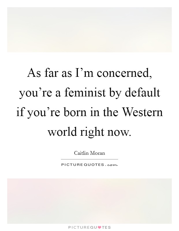 As far as I'm concerned, you're a feminist by default if you're born in the Western world right now. Picture Quote #1