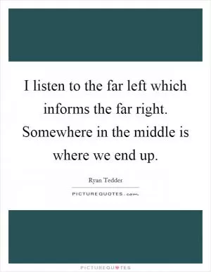 I listen to the far left which informs the far right. Somewhere in the middle is where we end up Picture Quote #1