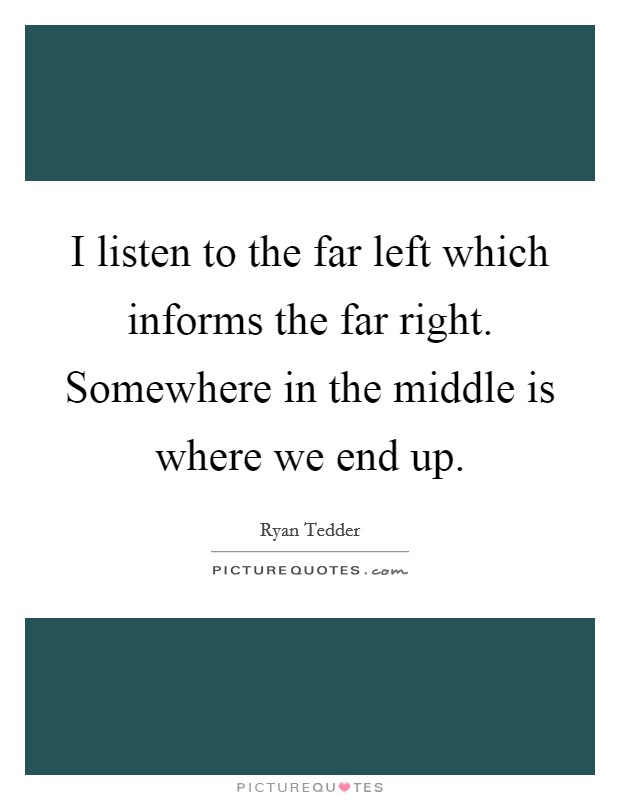I listen to the far left which informs the far right. Somewhere in the middle is where we end up. Picture Quote #1