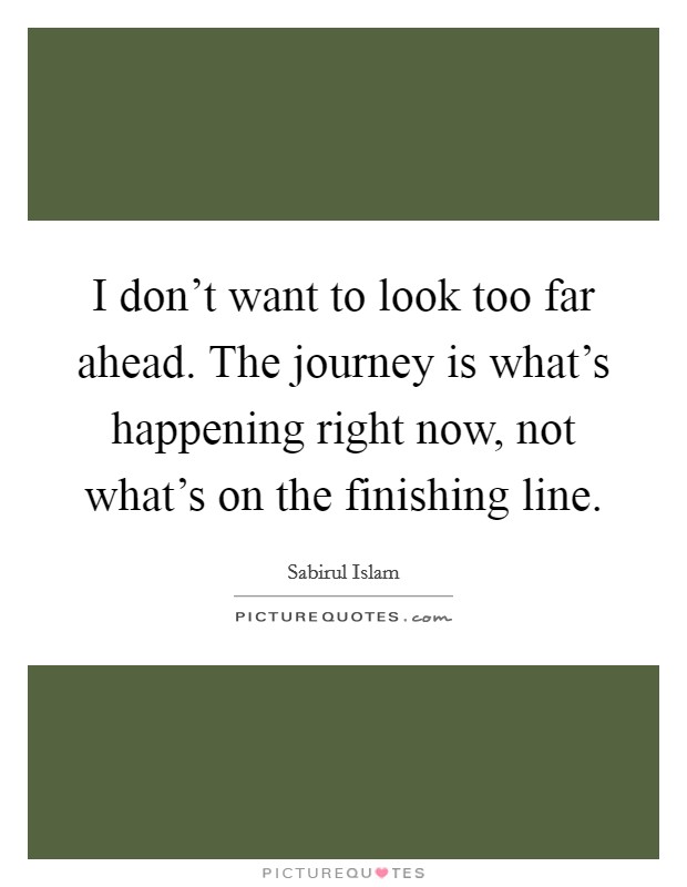 I don't want to look too far ahead. The journey is what's happening right now, not what's on the finishing line. Picture Quote #1