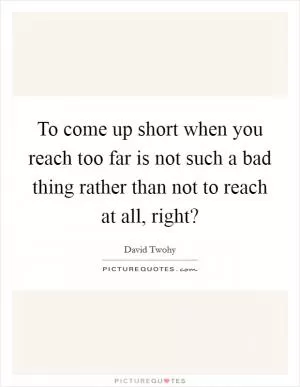 To come up short when you reach too far is not such a bad thing rather than not to reach at all, right? Picture Quote #1