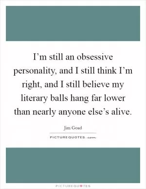 I’m still an obsessive personality, and I still think I’m right, and I still believe my literary balls hang far lower than nearly anyone else’s alive Picture Quote #1