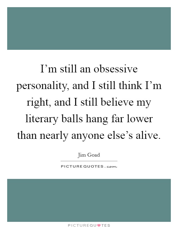 I'm still an obsessive personality, and I still think I'm right, and I still believe my literary balls hang far lower than nearly anyone else's alive. Picture Quote #1