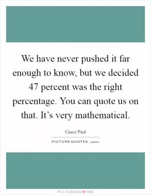 We have never pushed it far enough to know, but we decided 47 percent was the right percentage. You can quote us on that. It’s very mathematical Picture Quote #1