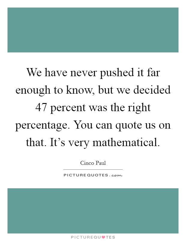 We have never pushed it far enough to know, but we decided 47 percent was the right percentage. You can quote us on that. It's very mathematical. Picture Quote #1