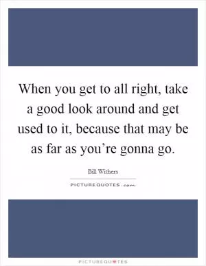 When you get to all right, take a good look around and get used to it, because that may be as far as you’re gonna go Picture Quote #1