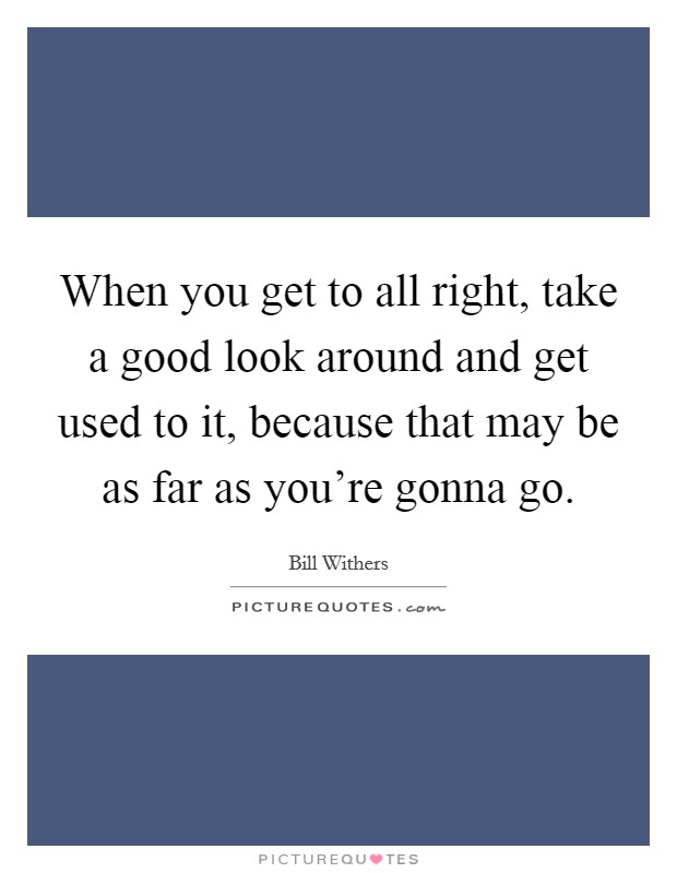 When you get to all right, take a good look around and get used to it, because that may be as far as you're gonna go. Picture Quote #1