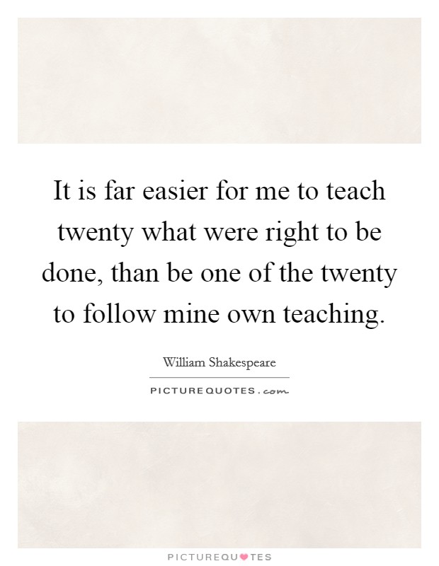 It is far easier for me to teach twenty what were right to be done, than be one of the twenty to follow mine own teaching. Picture Quote #1