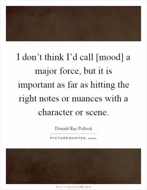 I don’t think I’d call [mood] a major force, but it is important as far as hitting the right notes or nuances with a character or scene Picture Quote #1