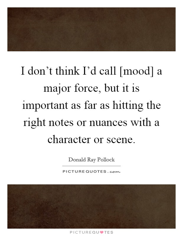 I don't think I'd call [mood] a major force, but it is important as far as hitting the right notes or nuances with a character or scene. Picture Quote #1