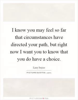 I know you may feel so far that circumstances have directed your path, but right now I want you to know that you do have a choice Picture Quote #1
