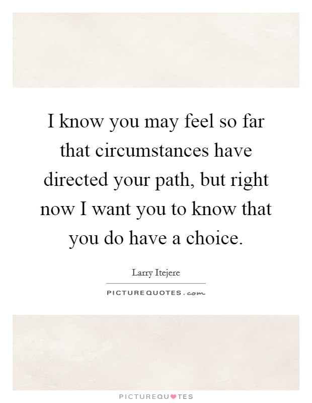 I know you may feel so far that circumstances have directed your path, but right now I want you to know that you do have a choice. Picture Quote #1