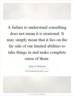 A failure to understand something does not mean it is irrational. It may simply mean that it lies on the far side of our limited abilities to take things in and make complete sense of them Picture Quote #1