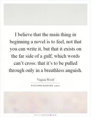 I believe that the main thing in beginning a novel is to feel, not that you can write it, but that it exists on the far side of a gulf, which words can’t cross: that it’s to be pulled through only in a breathless anguish Picture Quote #1