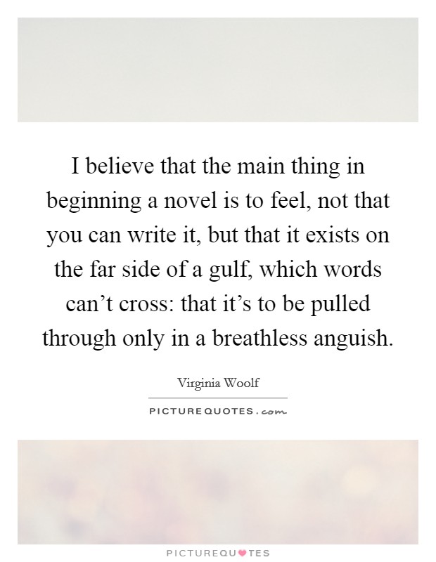 I believe that the main thing in beginning a novel is to feel, not that you can write it, but that it exists on the far side of a gulf, which words can't cross: that it's to be pulled through only in a breathless anguish. Picture Quote #1