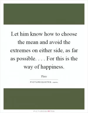 Let him know how to choose the mean and avoid the extremes on either side, as far as possible. . . . For this is the way of happiness Picture Quote #1