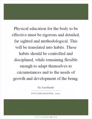 Physical education for the body to be effective must be rigorous and detailed, far sighted and methodological. This will be translated into habits. These habits should be controlled and disciplined, while remaining flexible enough to adapt themselves to circumstances and to the needs of growth and development of the being Picture Quote #1