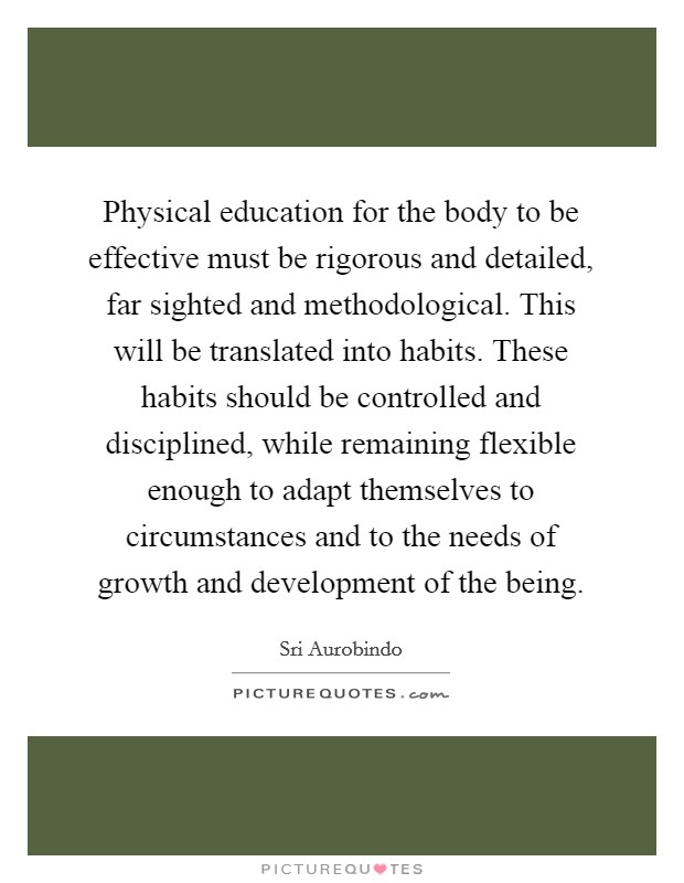 Physical education for the body to be effective must be rigorous and detailed, far sighted and methodological. This will be translated into habits. These habits should be controlled and disciplined, while remaining flexible enough to adapt themselves to circumstances and to the needs of growth and development of the being. Picture Quote #1