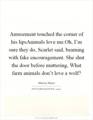 Amusement touched the corner of his lipsAnimals love me.Oh, I’m sure they do, Scarlet said, beaming with fake encouragement. She shut the door before muttering, What farm animals don’t love a wolf? Picture Quote #1