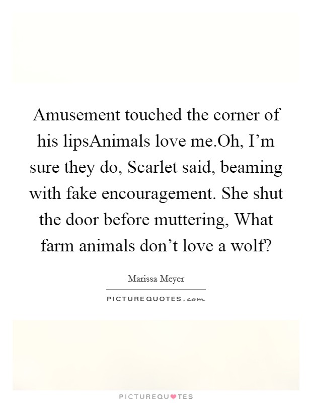 Amusement touched the corner of his lipsAnimals love me.Oh, I'm sure they do, Scarlet said, beaming with fake encouragement. She shut the door before muttering, What farm animals don't love a wolf? Picture Quote #1