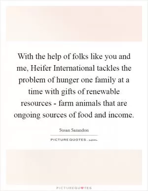 With the help of folks like you and me, Heifer International tackles the problem of hunger one family at a time with gifts of renewable resources - farm animals that are ongoing sources of food and income Picture Quote #1