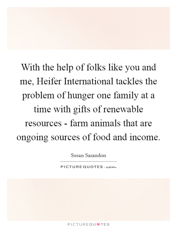 With the help of folks like you and me, Heifer International tackles the problem of hunger one family at a time with gifts of renewable resources - farm animals that are ongoing sources of food and income. Picture Quote #1