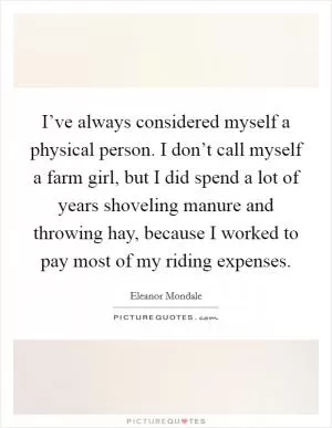 I’ve always considered myself a physical person. I don’t call myself a farm girl, but I did spend a lot of years shoveling manure and throwing hay, because I worked to pay most of my riding expenses Picture Quote #1