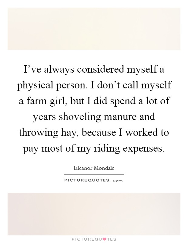 I've always considered myself a physical person. I don't call myself a farm girl, but I did spend a lot of years shoveling manure and throwing hay, because I worked to pay most of my riding expenses. Picture Quote #1