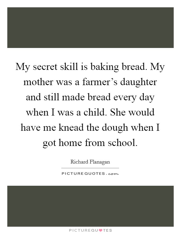 My secret skill is baking bread. My mother was a farmer's daughter and still made bread every day when I was a child. She would have me knead the dough when I got home from school. Picture Quote #1