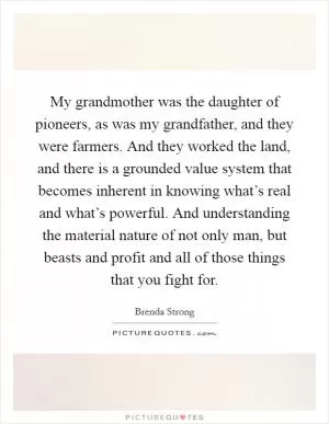 My grandmother was the daughter of pioneers, as was my grandfather, and they were farmers. And they worked the land, and there is a grounded value system that becomes inherent in knowing what’s real and what’s powerful. And understanding the material nature of not only man, but beasts and profit and all of those things that you fight for Picture Quote #1