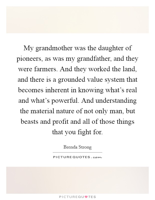 My grandmother was the daughter of pioneers, as was my grandfather, and they were farmers. And they worked the land, and there is a grounded value system that becomes inherent in knowing what's real and what's powerful. And understanding the material nature of not only man, but beasts and profit and all of those things that you fight for. Picture Quote #1
