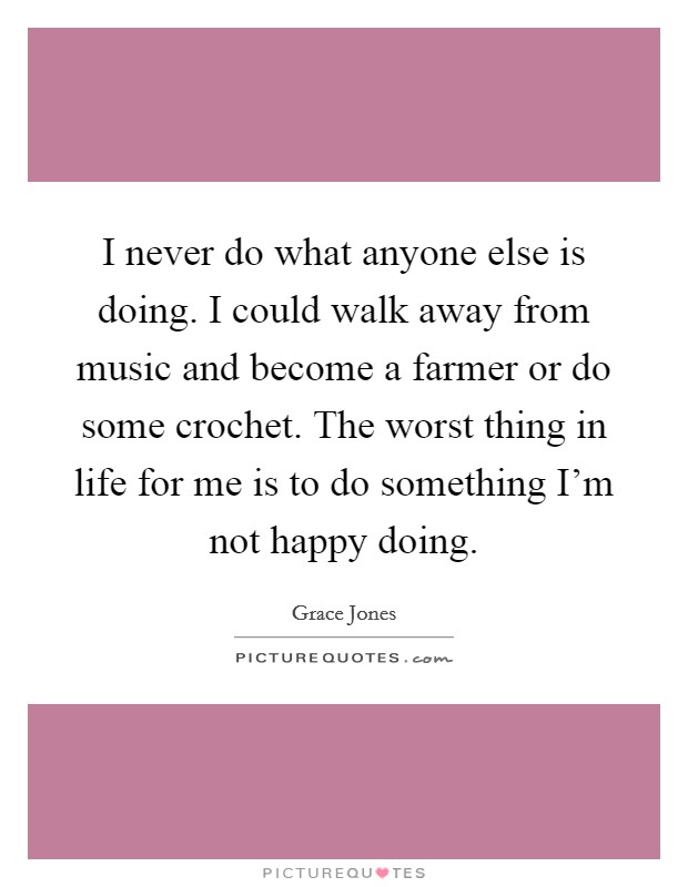 I never do what anyone else is doing. I could walk away from music and become a farmer or do some crochet. The worst thing in life for me is to do something I'm not happy doing. Picture Quote #1