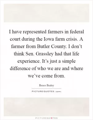I have represented farmers in federal court during the Iowa farm crisis. A farmer from Butler County. I don’t think Sen. Grassley had that life experience. It’s just a simple difference of who we are and where we’ve come from Picture Quote #1