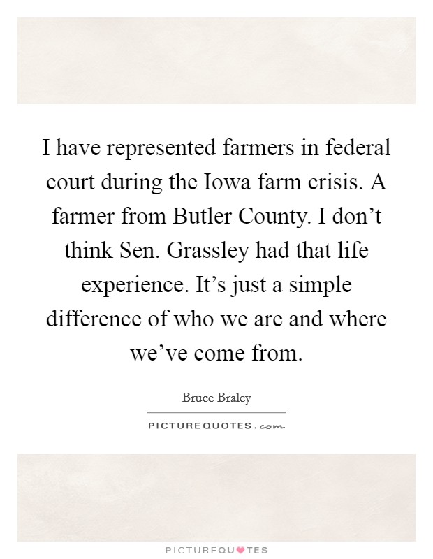 I have represented farmers in federal court during the Iowa farm crisis. A farmer from Butler County. I don't think Sen. Grassley had that life experience. It's just a simple difference of who we are and where we've come from. Picture Quote #1