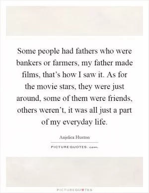 Some people had fathers who were bankers or farmers, my father made films, that’s how I saw it. As for the movie stars, they were just around, some of them were friends, others weren’t, it was all just a part of my everyday life Picture Quote #1