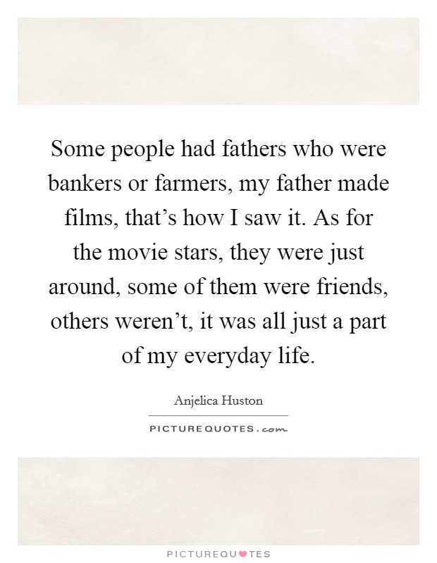 Some people had fathers who were bankers or farmers, my father made films, that's how I saw it. As for the movie stars, they were just around, some of them were friends, others weren't, it was all just a part of my everyday life. Picture Quote #1