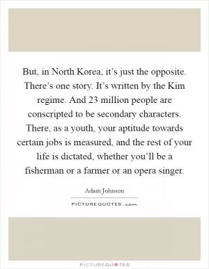 But, in North Korea, it’s just the opposite. There’s one story. It’s written by the Kim regime. And 23 million people are conscripted to be secondary characters. There, as a youth, your aptitude towards certain jobs is measured, and the rest of your life is dictated, whether you’ll be a fisherman or a farmer or an opera singer Picture Quote #1