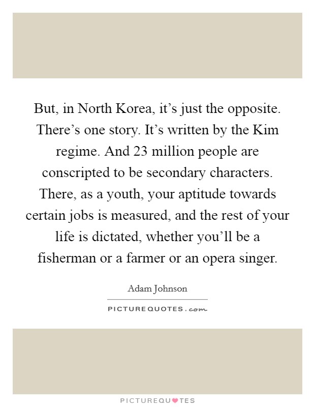 But, in North Korea, it's just the opposite. There's one story. It's written by the Kim regime. And 23 million people are conscripted to be secondary characters. There, as a youth, your aptitude towards certain jobs is measured, and the rest of your life is dictated, whether you'll be a fisherman or a farmer or an opera singer. Picture Quote #1