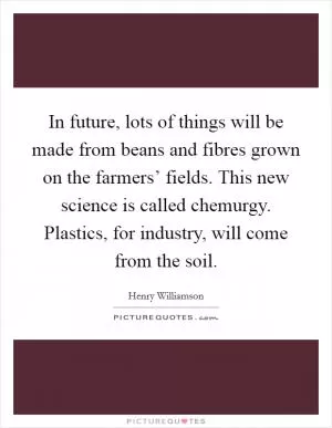 In future, lots of things will be made from beans and fibres grown on the farmers’ fields. This new science is called chemurgy. Plastics, for industry, will come from the soil Picture Quote #1