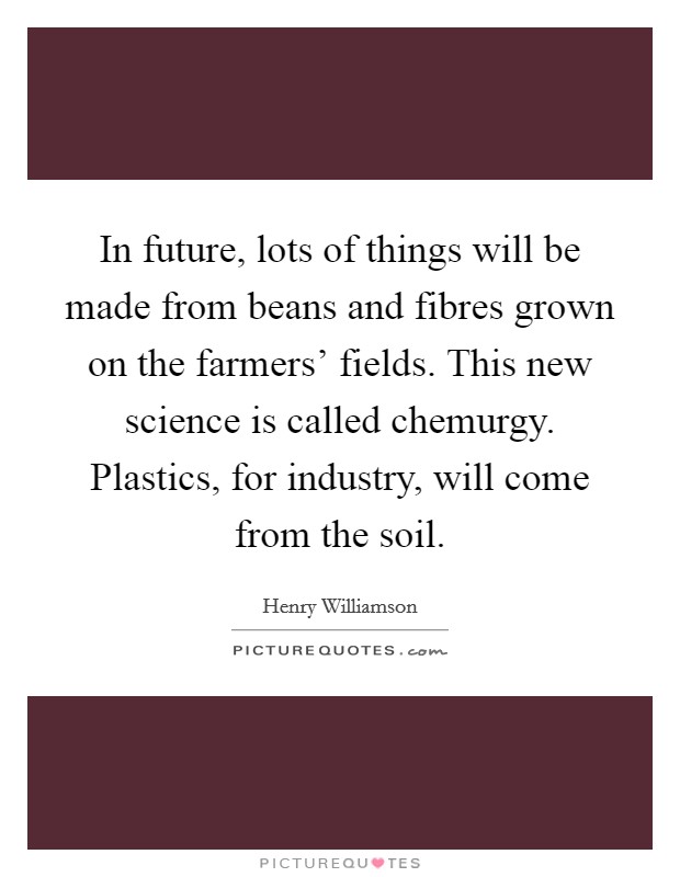 In future, lots of things will be made from beans and fibres grown on the farmers' fields. This new science is called chemurgy. Plastics, for industry, will come from the soil. Picture Quote #1