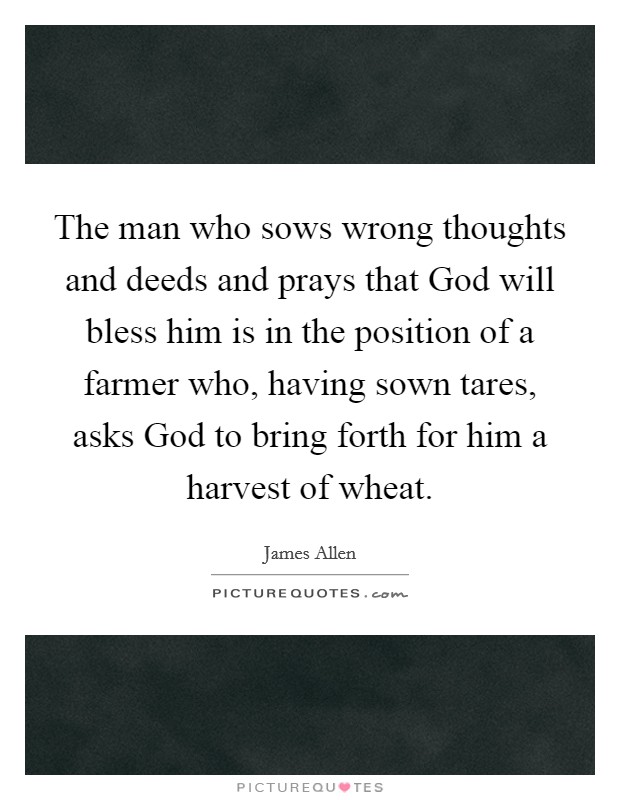 The man who sows wrong thoughts and deeds and prays that God will bless him is in the position of a farmer who, having sown tares, asks God to bring forth for him a harvest of wheat. Picture Quote #1