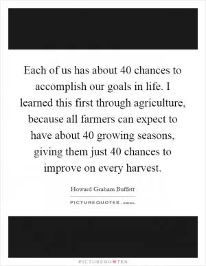 Each of us has about 40 chances to accomplish our goals in life. I learned this first through agriculture, because all farmers can expect to have about 40 growing seasons, giving them just 40 chances to improve on every harvest Picture Quote #1