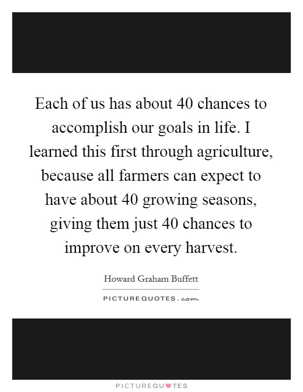 Each of us has about 40 chances to accomplish our goals in life. I learned this first through agriculture, because all farmers can expect to have about 40 growing seasons, giving them just 40 chances to improve on every harvest. Picture Quote #1