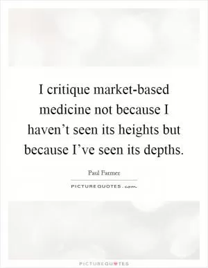 I critique market-based medicine not because I haven’t seen its heights but because I’ve seen its depths Picture Quote #1