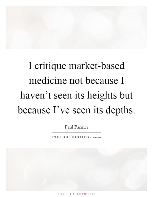 I critique market-based medicine not because I haven't seen its heights but because I've seen its depths. Picture Quote #1