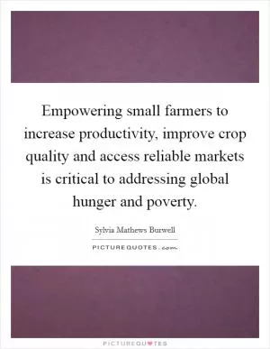 Empowering small farmers to increase productivity, improve crop quality and access reliable markets is critical to addressing global hunger and poverty Picture Quote #1