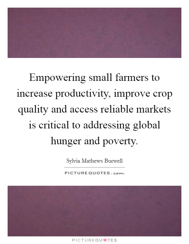 Empowering small farmers to increase productivity, improve crop quality and access reliable markets is critical to addressing global hunger and poverty. Picture Quote #1