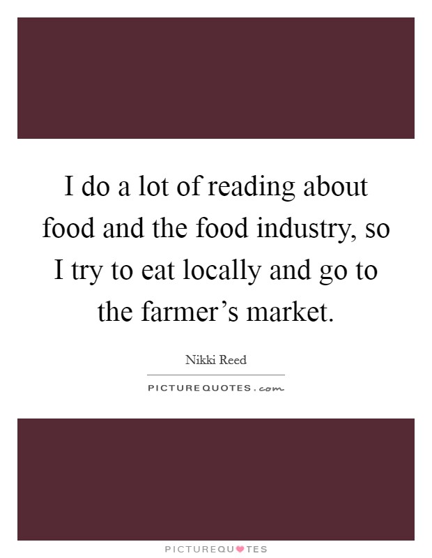 I do a lot of reading about food and the food industry, so I try to eat locally and go to the farmer's market. Picture Quote #1
